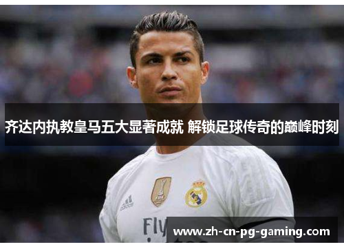 齐达内执教皇马五大显著成就 解锁足球传奇的巅峰时刻