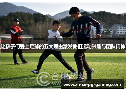 让孩子们爱上足球的五大理由激发他们运动兴趣与团队精神 让孩子们爱上足球的五大理由激发他们运动兴趣与团队精神