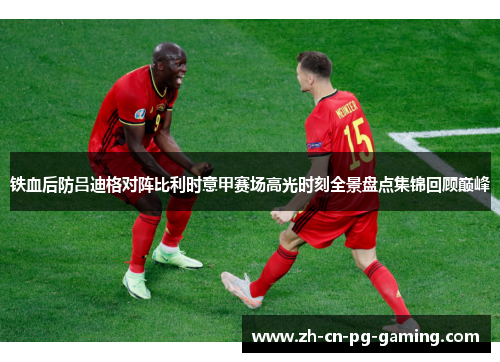铁血后防吕迪格对阵比利时意甲赛场高光时刻全景盘点集锦回顾巅峰 铁血后防吕迪格对阵比利时意甲赛场高光时刻全景盘点集锦回顾巅峰
