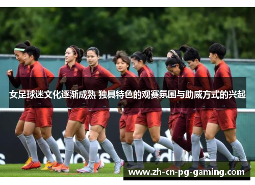 女足球迷文化逐渐成熟 独具特色的观赛氛围与助威方式的兴起 女足球迷文化逐渐成熟 独具特色的观赛氛围与助威方式的兴起